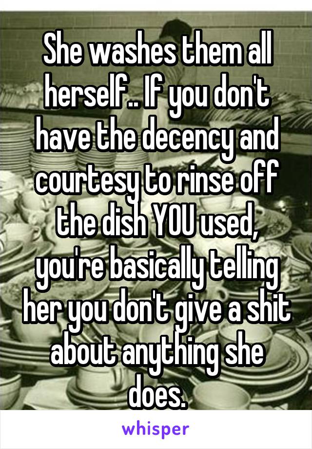She washes them all herself.. If you don't have the decency and courtesy to rinse off the dish YOU used, you're basically telling her you don't give a shit about anything she does.