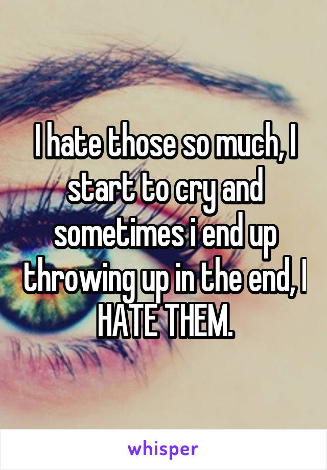 I hate those so much, I start to cry and sometimes i end up throwing up in the end, I HATE THEM.