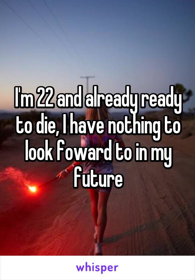 I'm 22 and already ready to die, I have nothing to look foward to in my future