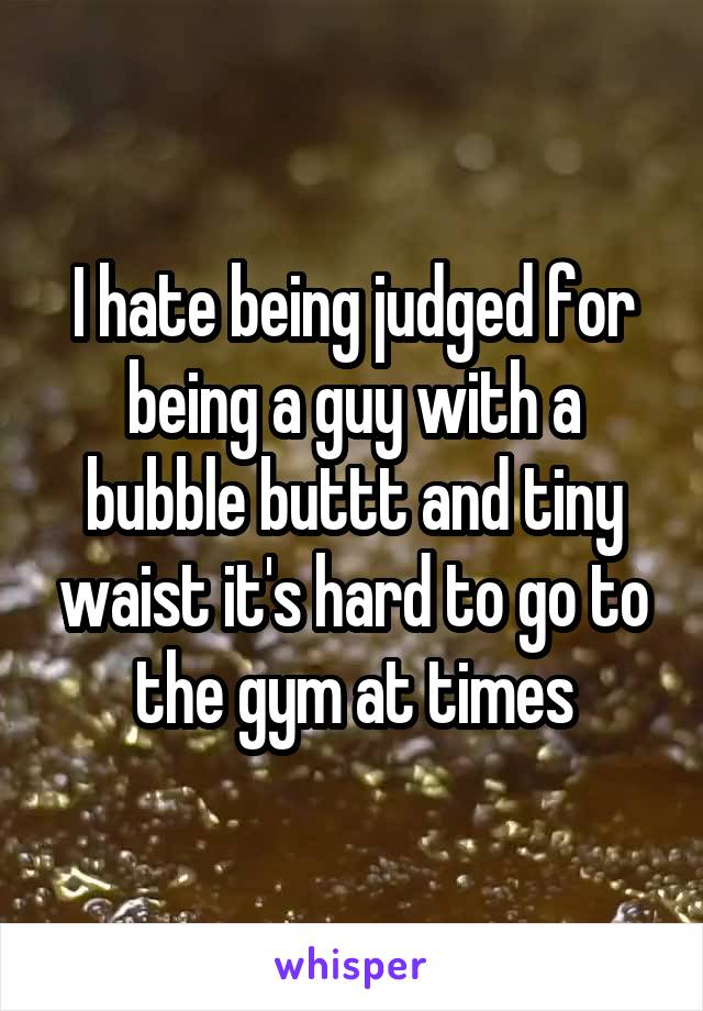 I hate being judged for being a guy with a bubble buttt and tiny waist it's hard to go to the gym at times