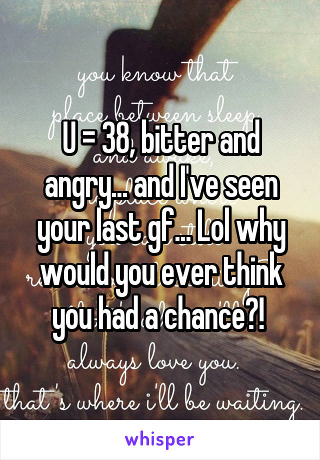U = 38, bitter and angry... and I've seen your last gf... Lol why would you ever think you had a chance?! 