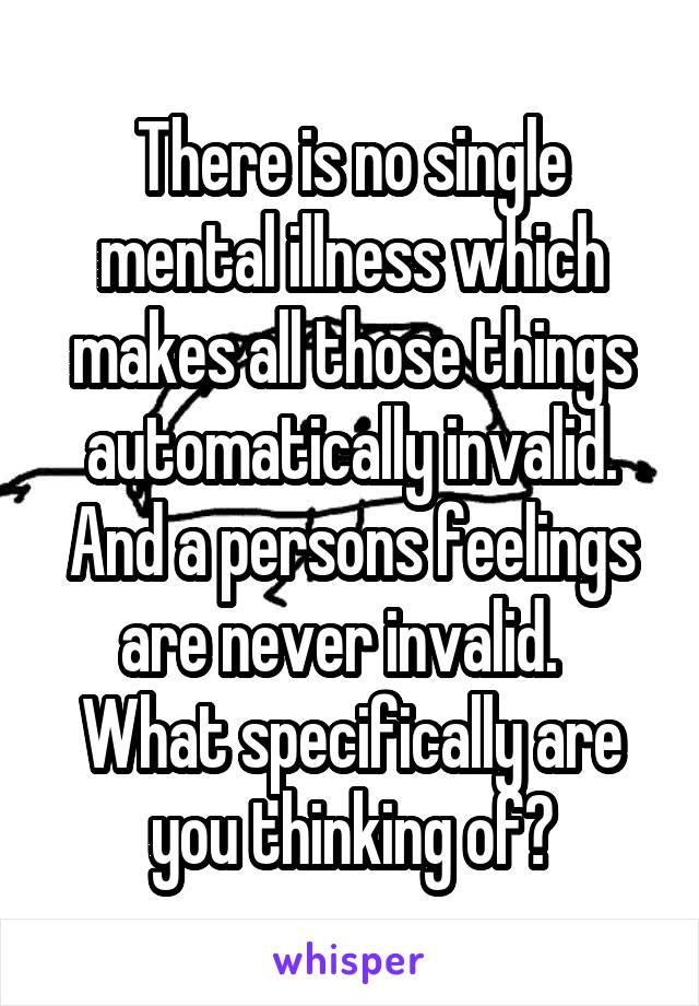 There is no single mental illness which makes all those things automatically invalid. And a persons feelings are never invalid.  
What specifically are you thinking of?