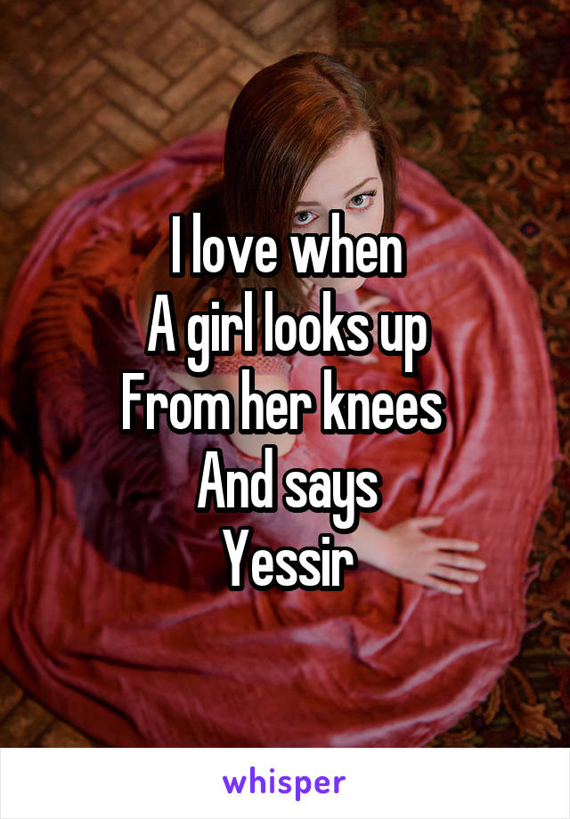 I love when
A girl looks up
From her knees 
And says
Yessir