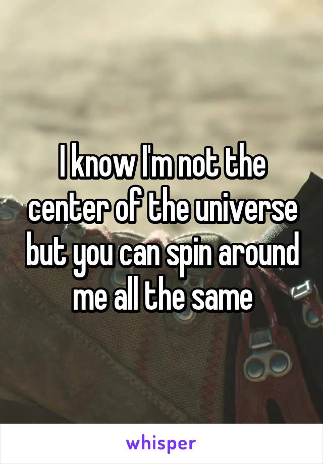 I know I'm not the center of the universe but you can spin around me all the same