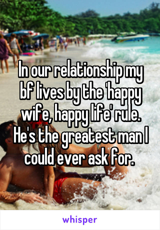 In our relationship my bf lives by the 'happy wife, happy life' rule. He's the greatest man I could ever ask for. 