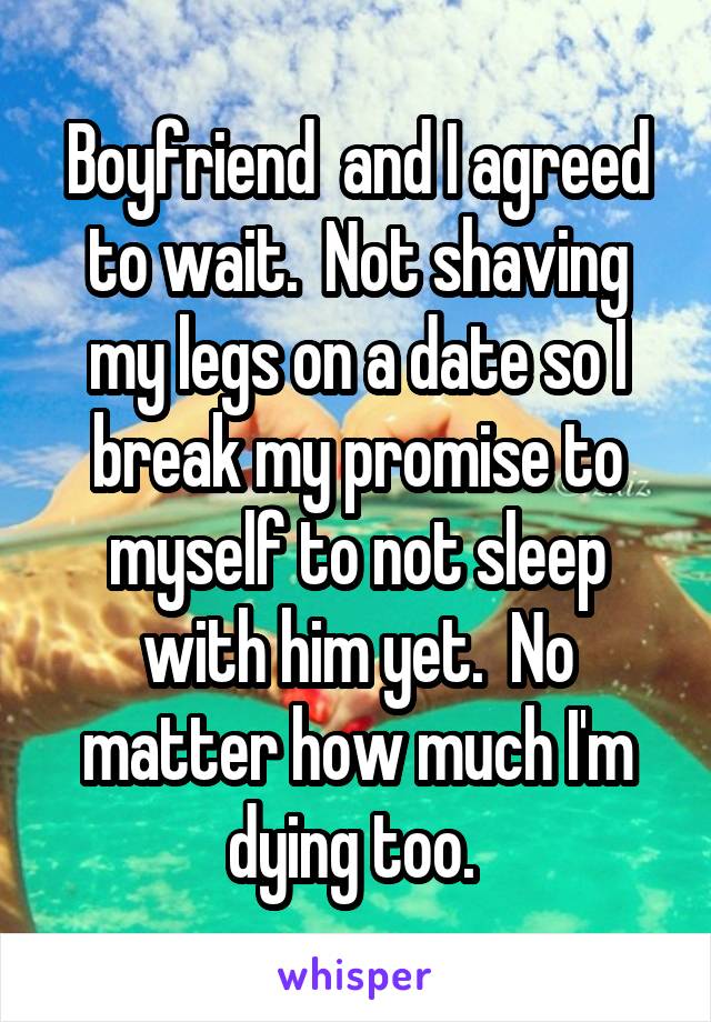 Boyfriend  and I agreed to wait.  Not shaving my legs on a date so I break my promise to myself to not sleep with him yet.  No matter how much I'm dying too. 