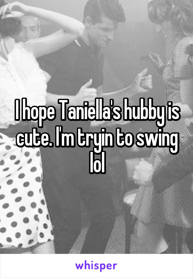 I hope Taniella's hubby is cute. I'm tryin to swing lol