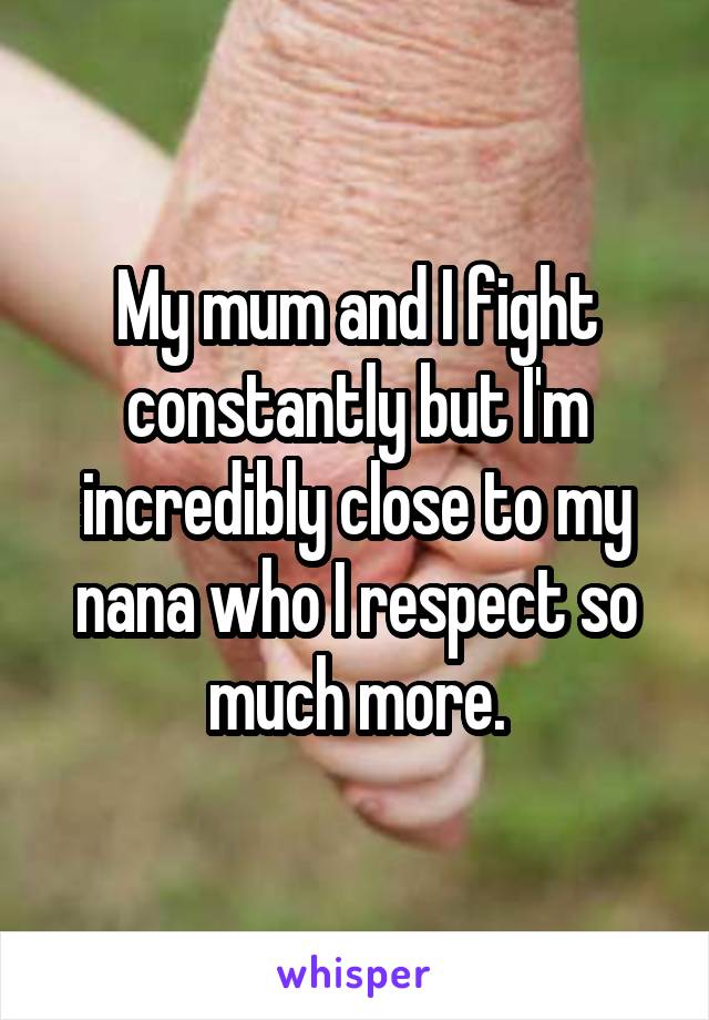 My mum and I fight constantly but I'm incredibly close to my nana who I respect so much more.