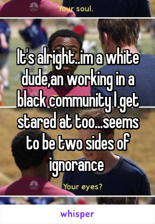 It's alright..im a white dude,an working in a black community I get stared at too...seems to be two sides of ignorance 