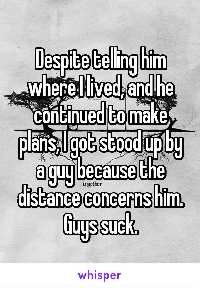 Despite telling him where I lived, and he continued to make plans, I got stood up by a guy because the distance concerns him. Guys suck.