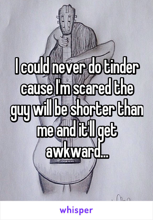 I could never do tinder cause I'm scared the guy will be shorter than me and it'll get awkward...