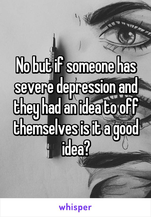 No but if someone has severe depression and they had an idea to off themselves is it a good idea?