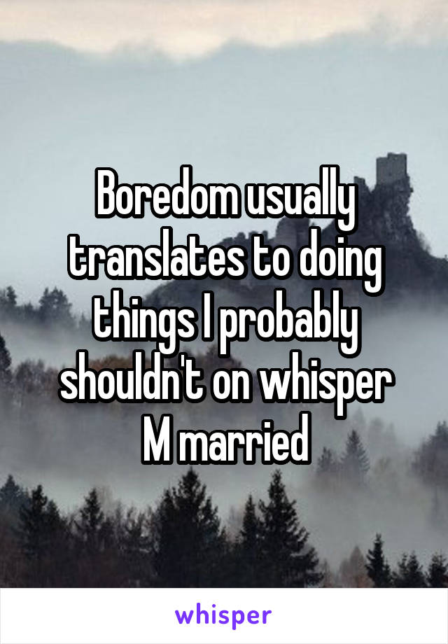 Boredom usually translates to doing things I probably shouldn't on whisper
M married