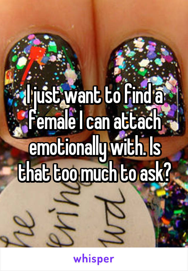 I just want to find a female I can attach emotionally with. Is that too much to ask?