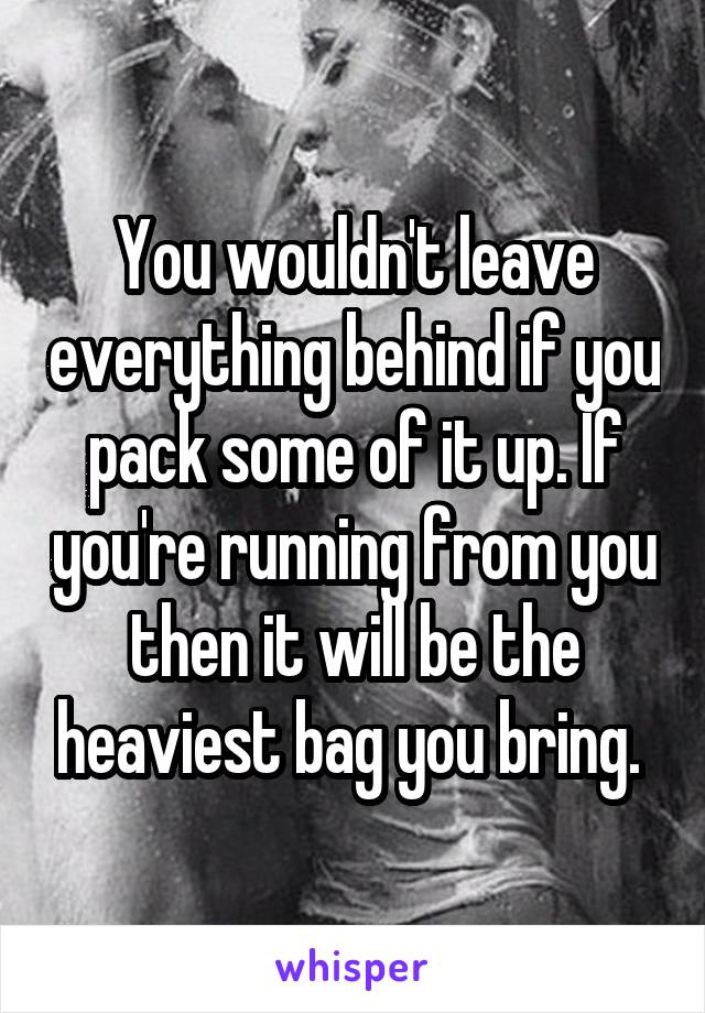 You wouldn't leave everything behind if you pack some of it up. If you're running from you then it will be the heaviest bag you bring. 