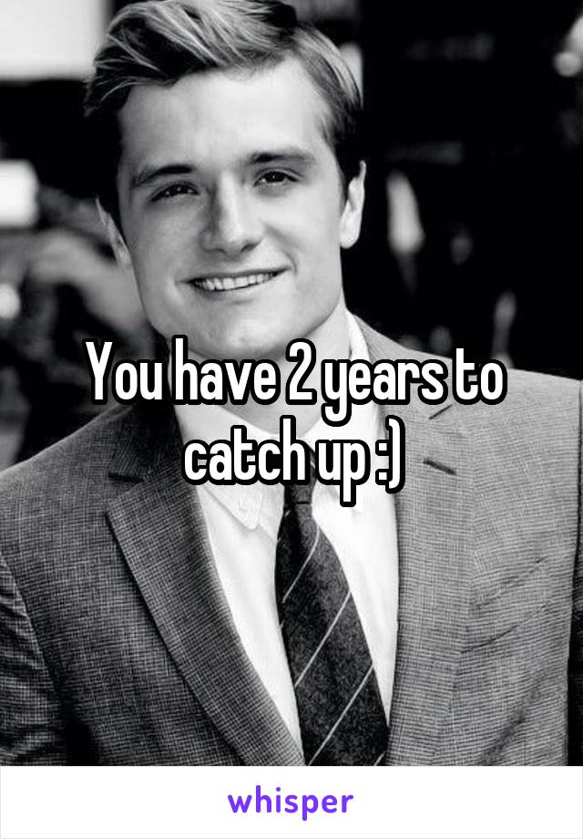 You have 2 years to catch up :)