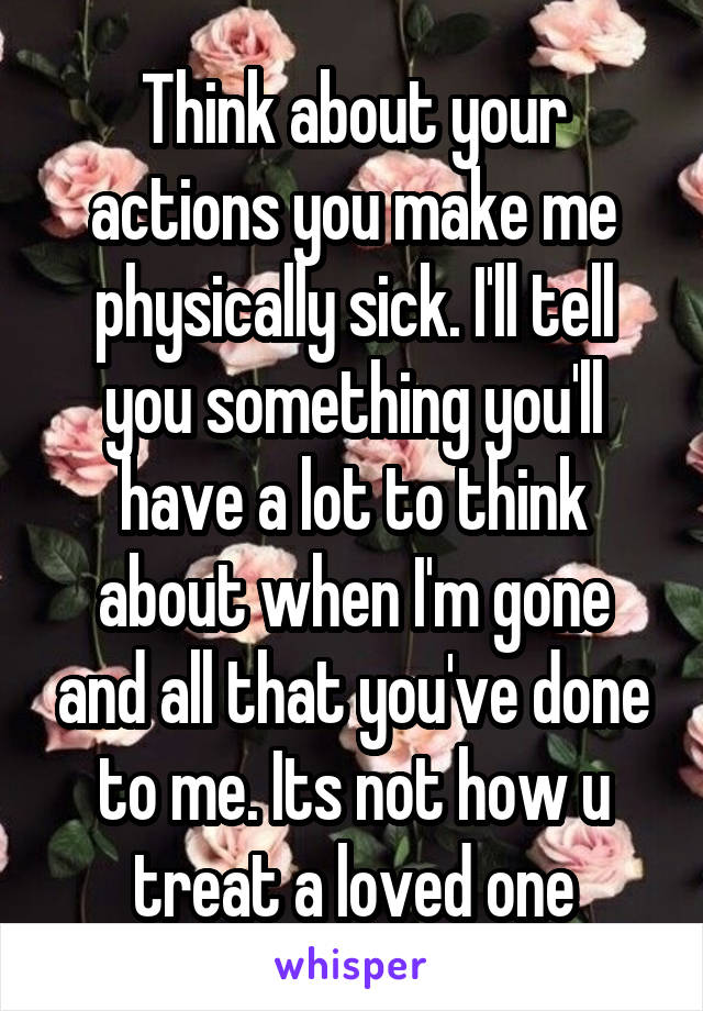 Think about your actions you make me physically sick. I'll tell you something you'll have a lot to think about when I'm gone and all that you've done to me. Its not how u treat a loved one