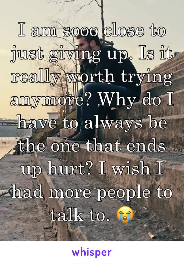 I am sooo close to just giving up. Is it really worth trying anymore? Why do I have to always be the one that ends up hurt? I wish I had more people to talk to. 😭