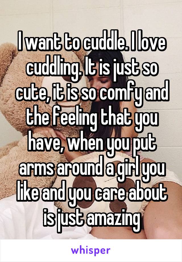 I want to cuddle. I love cuddling. It is just so cute, it is so comfy and the feeling that you have, when you put arms around a girl you like and you care about is just amazing