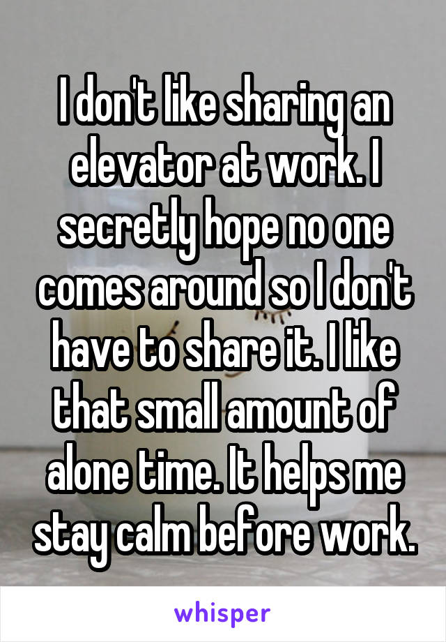 I don't like sharing an elevator at work. I secretly hope no one comes around so I don't have to share it. I like that small amount of alone time. It helps me stay calm before work.