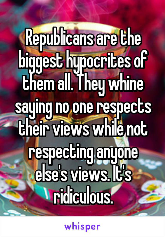 Republicans are the biggest hypocrites of them all. They whine saying no one respects their views while not respecting anyone else's views. It's ridiculous.