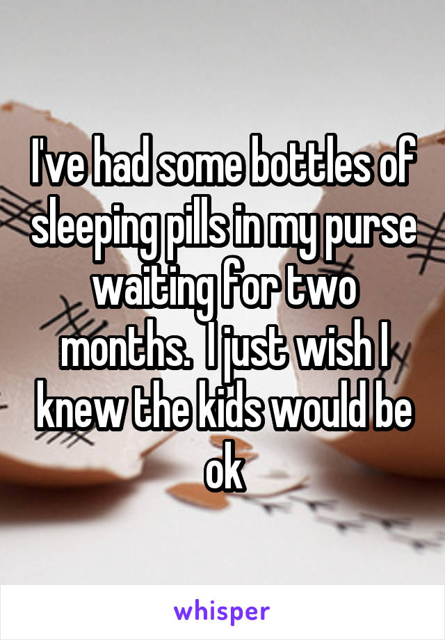 I've had some bottles of sleeping pills in my purse waiting for two months.  I just wish I knew the kids would be ok