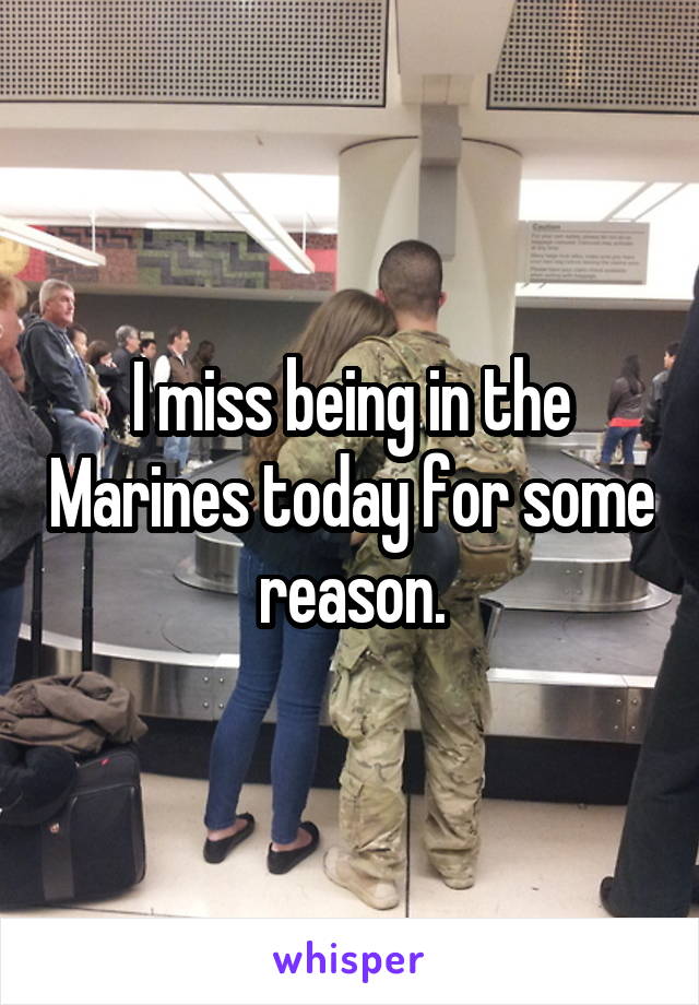 I miss being in the Marines today for some reason.