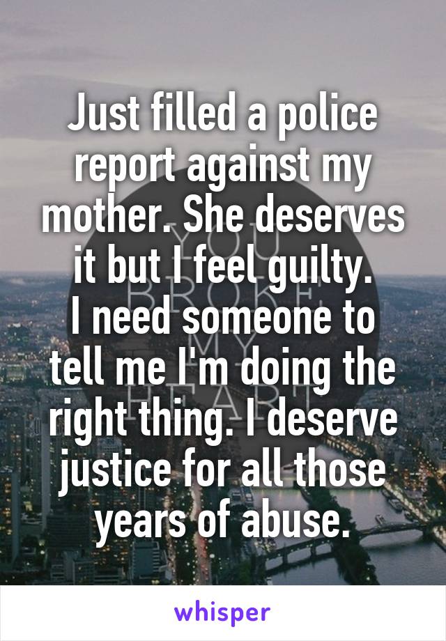 Just filled a police report against my mother. She deserves it but I feel guilty.
I need someone to tell me I'm doing the right thing. I deserve justice for all those years of abuse.