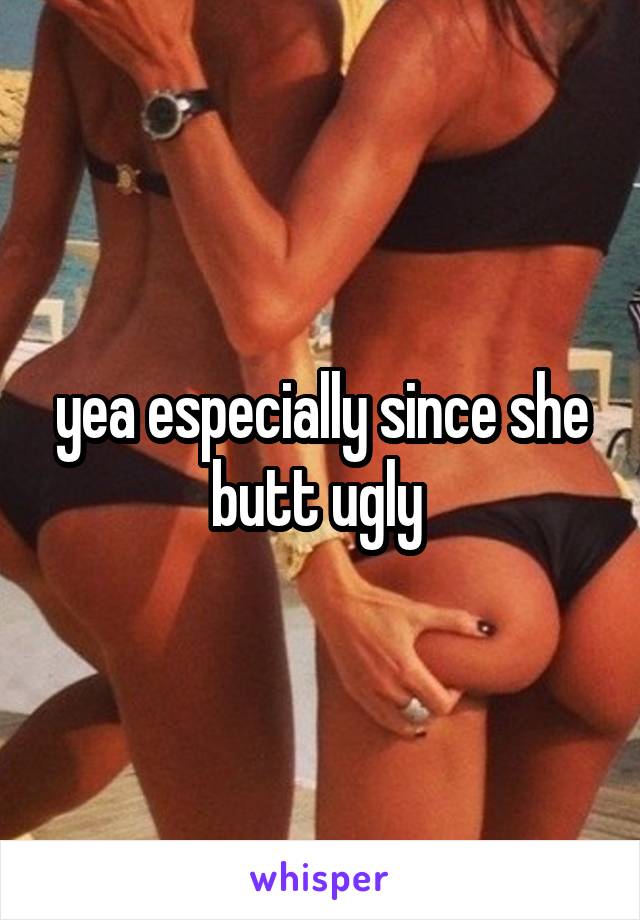 yea especially since she butt ugly 