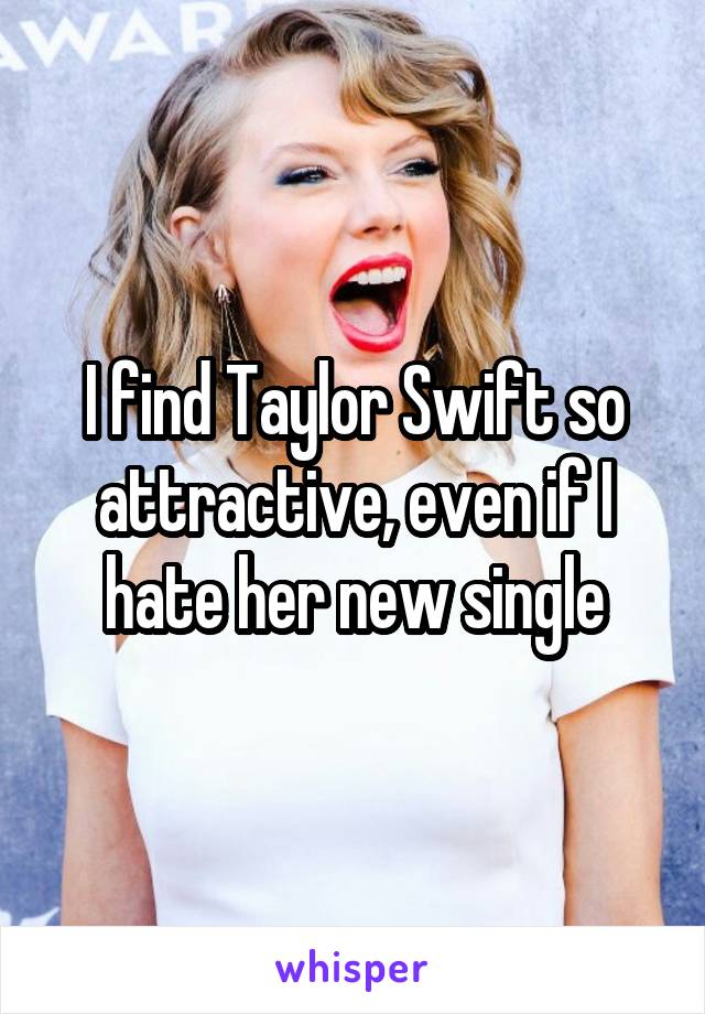 I find Taylor Swift so attractive, even if I hate her new single