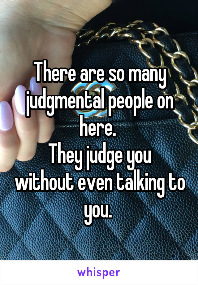 There are so many judgmental people on here. 
They judge you without even talking to you. 