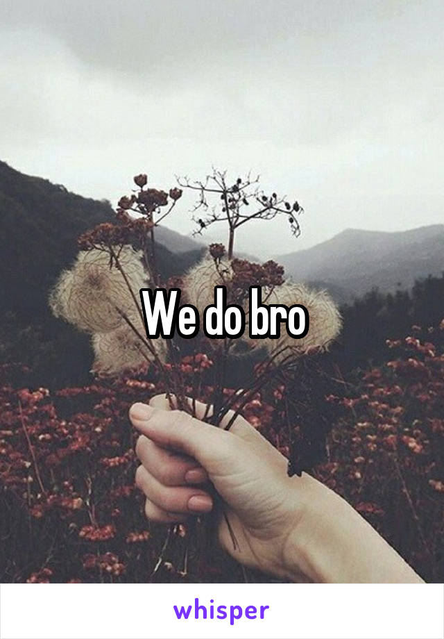 We do bro