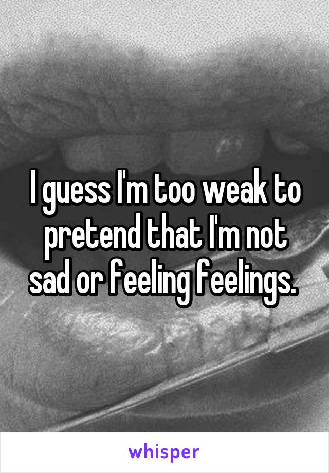 I guess I'm too weak to pretend that I'm not sad or feeling feelings. 