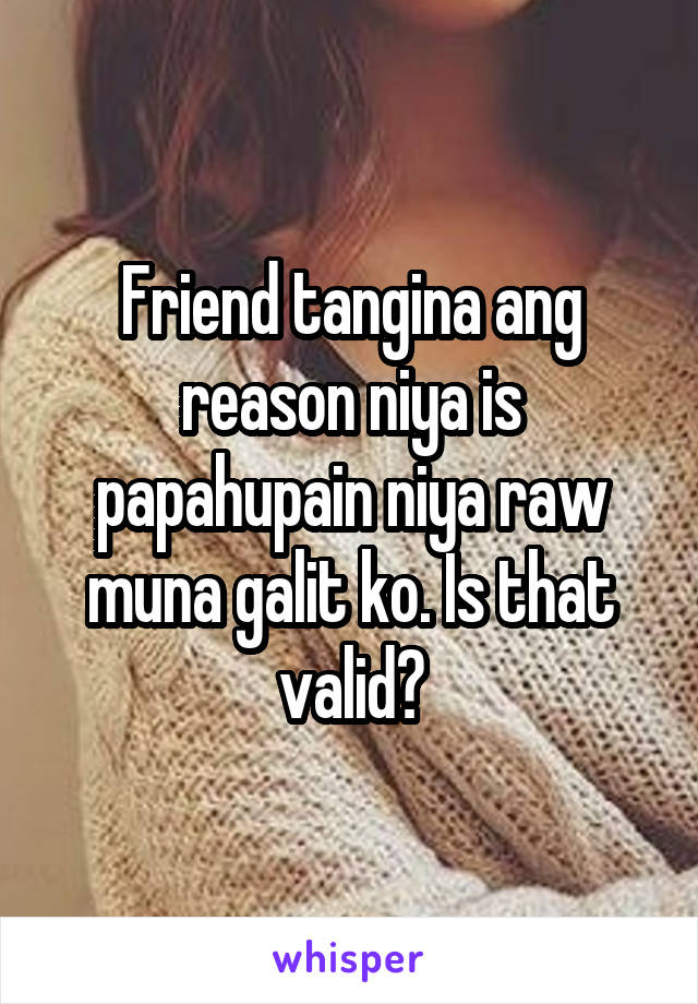 Friend tangina ang reason niya is papahupain niya raw muna galit ko. Is that valid?