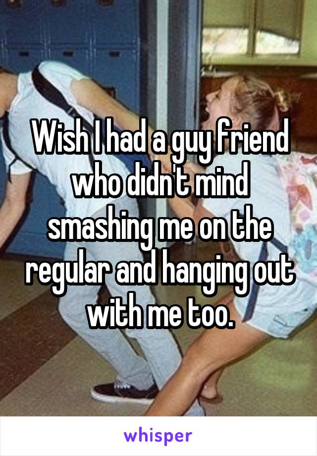 Wish I had a guy friend who didn't mind smashing me on the regular and hanging out with me too.