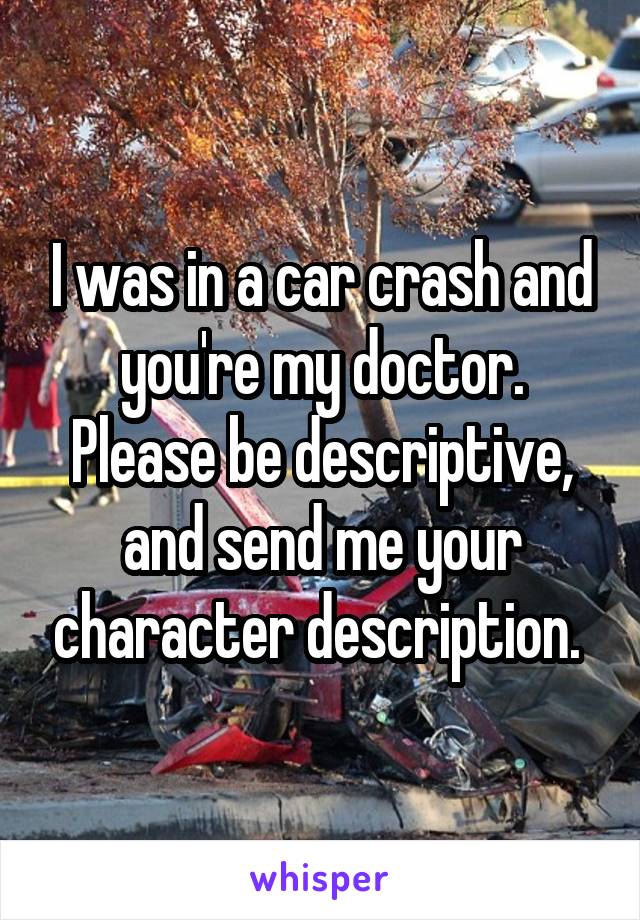 I was in a car crash and you're my doctor. Please be descriptive, and send me your character description. 