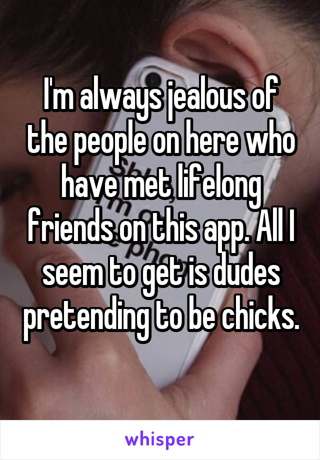 I'm always jealous of the people on here who have met lifelong friends on this app. All I seem to get is dudes pretending to be chicks. 