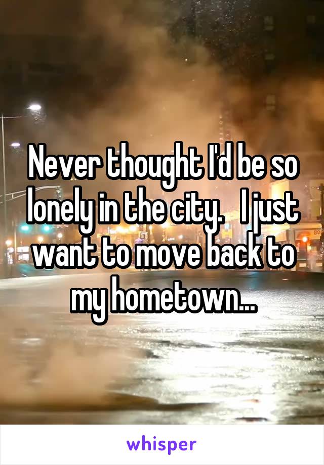 Never thought I'd be so lonely in the city.   I just want to move back to my hometown...