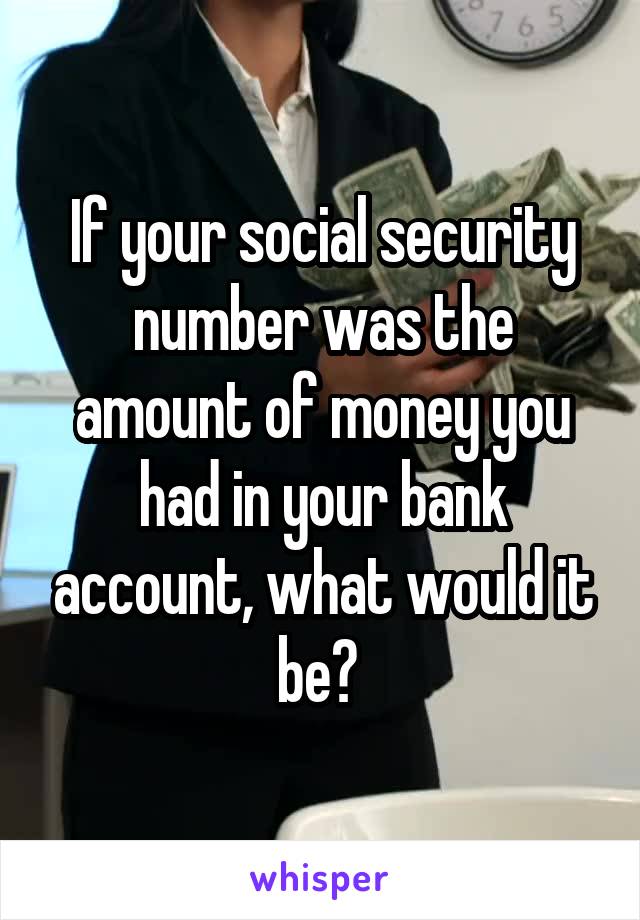 If your social security number was the amount of money you had in your bank account, what would it be? 
