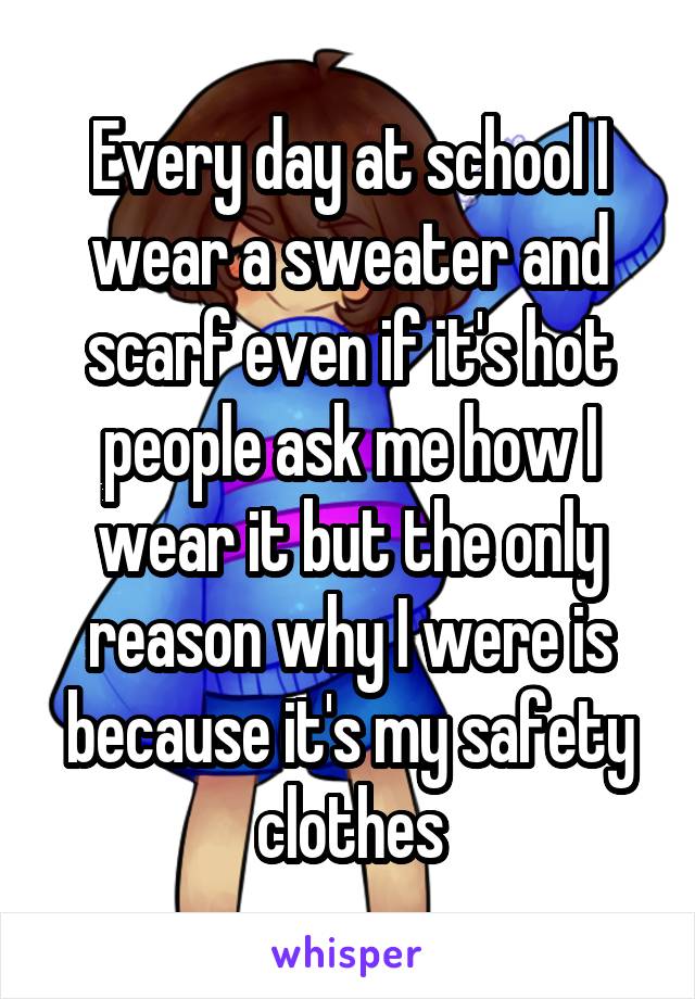 Every day at school I wear a sweater and scarf even if it's hot people ask me how I wear it but the only reason why I were is because it's my safety clothes