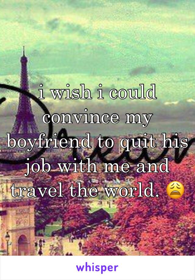 i wish i could convince my boyfriend to quit his job with me and travel the world. 😩