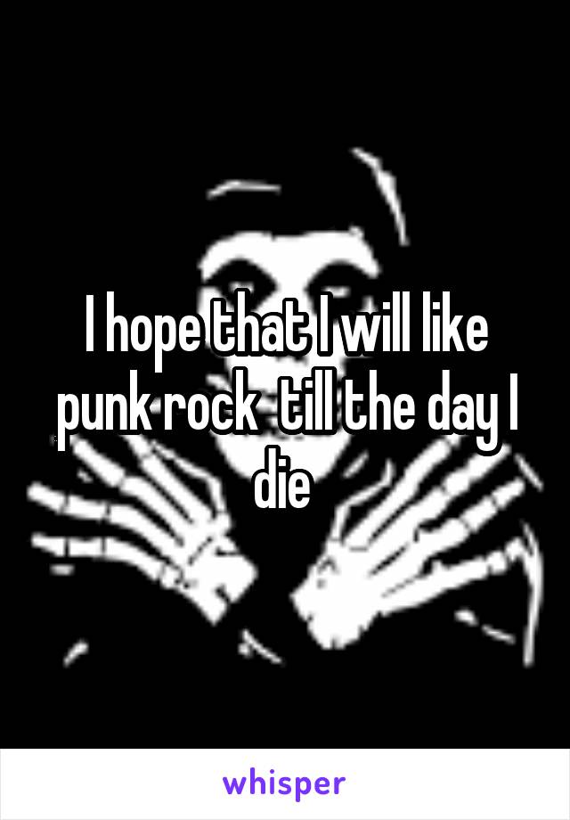 I hope that I will like punk rock  till the day I die 