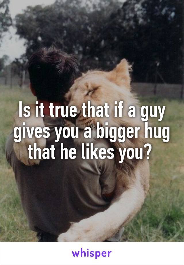 Is it true that if a guy gives you a bigger hug that he likes you? 