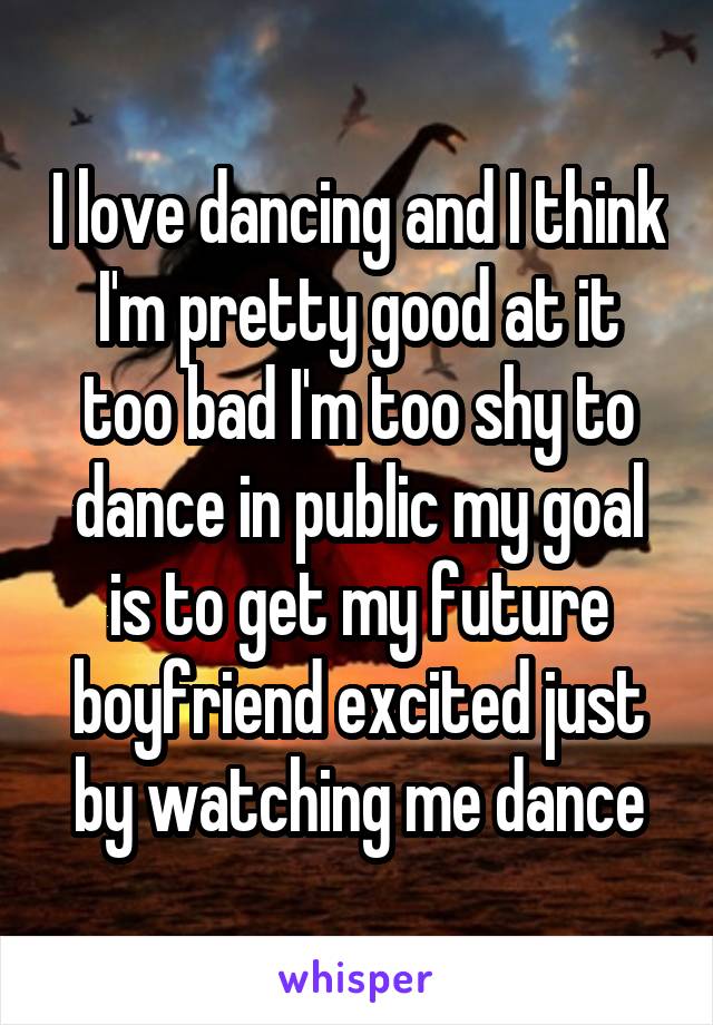 I love dancing and I think I'm pretty good at it too bad I'm too shy to dance in public my goal is to get my future boyfriend excited just by watching me dance