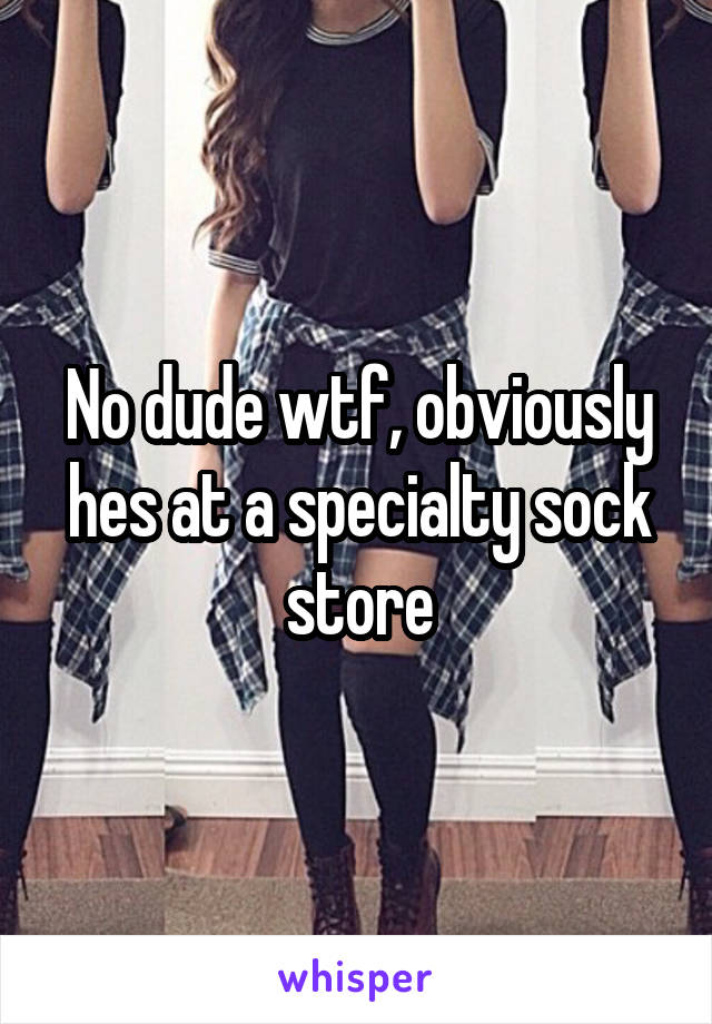 No dude wtf, obviously hes at a specialty sock store