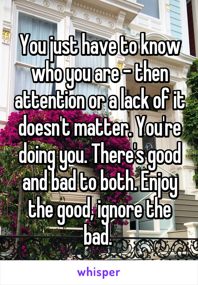 You just have to know who you are - then attention or a lack of it doesn't matter. You're doing you. There's good and bad to both. Enjoy the good, ignore the bad. 