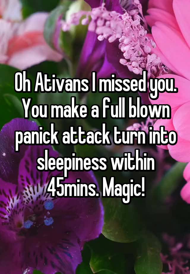 Oh Ativans I missed you. You make a full blown panick attack turn into sleepiness within 45mins. Magic!