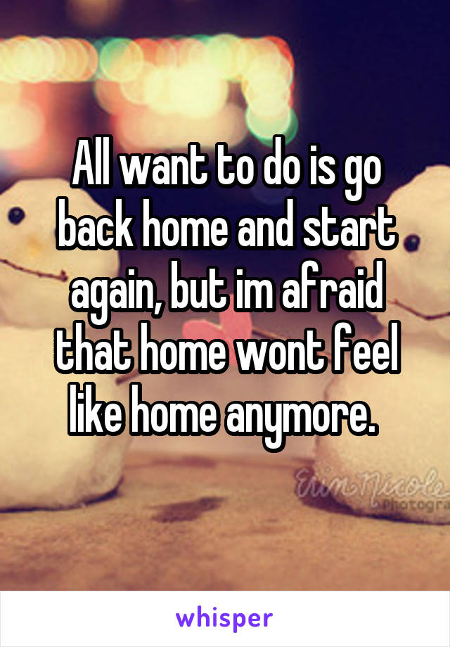 All want to do is go back home and start again, but im afraid that home wont feel like home anymore. 
