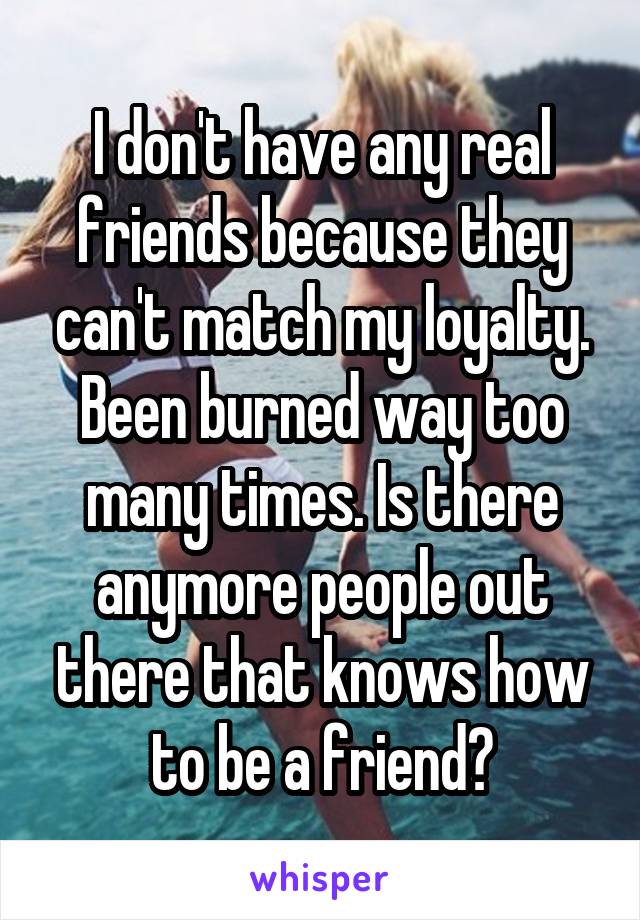 I don't have any real friends because they can't match my loyalty. Been burned way too many times. Is there anymore people out there that knows how to be a friend?