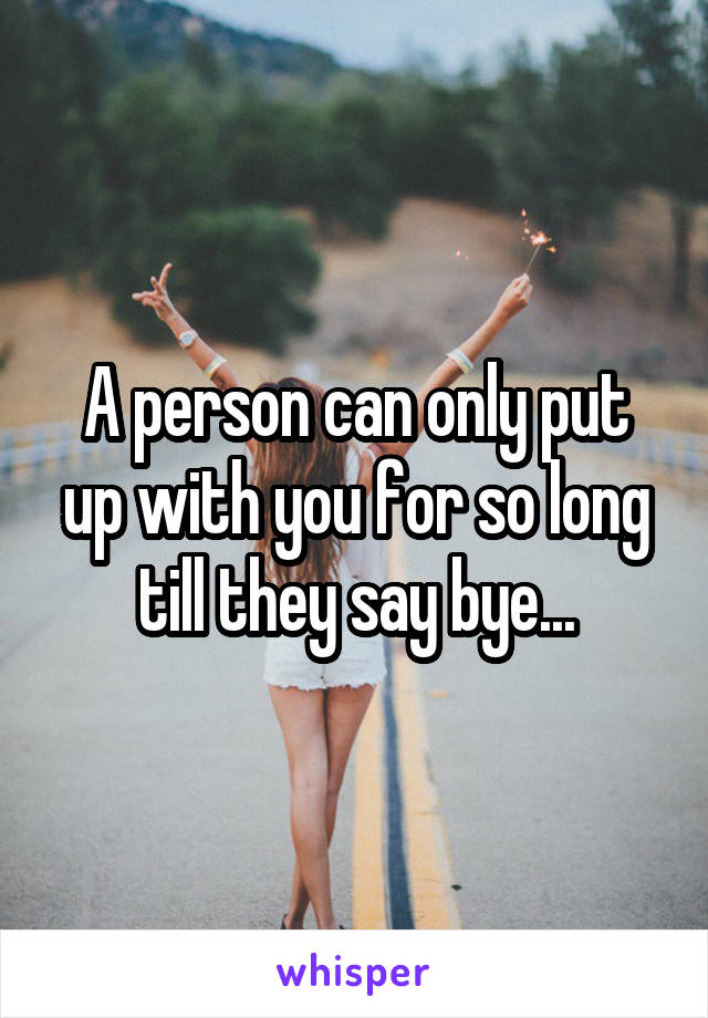 A person can only put up with you for so long till they say bye...